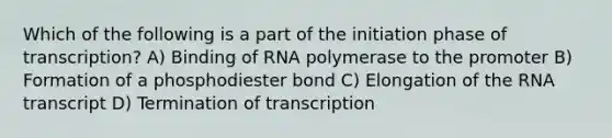 Which of the following is a part of the initiation phase of transcription? A) Binding of RNA polymerase to the promoter B) Formation of a phosphodiester bond C) Elongation of the RNA transcript D) Termination of transcription