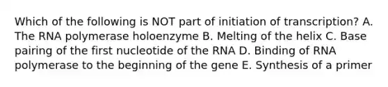 Which of the following is NOT part of initiation of transcription? A. The RNA polymerase holoenzyme B. Melting of the helix C. Base pairing of the first nucleotide of the RNA D. Binding of RNA polymerase to the beginning of the gene E. Synthesis of a primer