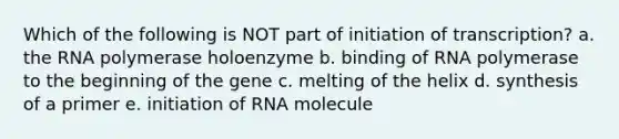 Which of the following is NOT part of initiation of transcription? a. the RNA polymerase holoenzyme b. binding of RNA polymerase to the beginning of the gene c. melting of the helix d. synthesis of a primer e. initiation of RNA molecule