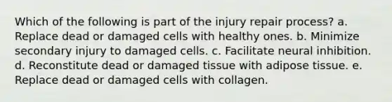 Which of the following is part of the injury repair process? a. Replace dead or damaged cells with healthy ones. b. Minimize secondary injury to damaged cells. c. Facilitate neural inhibition. d. Reconstitute dead or damaged tissue with adipose tissue. e. Replace dead or damaged cells with collagen.