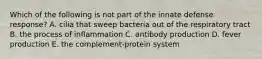 Which of the following is not part of the innate defense response? A. cilia that sweep bacteria out of the respiratory tract B. the process of inflammation C. antibody production D. fever production E. the complement-protein system