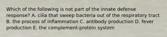 Which of the following is not part of the innate defense response? A. cilia that sweep bacteria out of the respiratory tract B. the process of inflammation C. antibody production D. fever production E. the complement-protein system