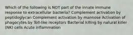 Which of the following is NOT part of the innate immune response to extracellular bacteria? Complement activation by peptidoglycan Complement activation by mannose Activation of phagocytes by Toll-like receptors Bacterial killing by natural killer (NK) cells Acute inflammation