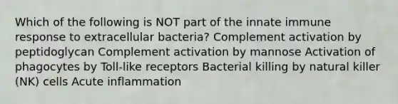 Which of the following is NOT part of the innate immune response to extracellular bacteria? Complement activation by peptidoglycan Complement activation by mannose Activation of phagocytes by Toll-like receptors Bacterial killing by natural killer (NK) cells Acute inflammation