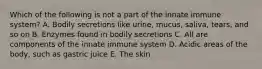 Which of the following is not a part of the innate immune system? A. Bodily secretions like urine, mucus, saliva, tears, and so on B. Enzymes found in bodily secretions C. All are components of the innate immune system D. Acidic areas of the body, such as gastric juice E. The skin