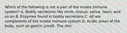 Which of the following is not a part of the innate immune system? A. Bodily secretions like urine, mucus, saliva, tears, and so on B. Enzymes found in bodily secretions C. All are components of the innate immune system D. Acidic areas of the body, such as gastric juiceE. The skin