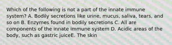 Which of the following is not a part of the innate immune system? A. Bodily secretions like urine, mucus, saliva, tears, and so on B. Enzymes found in bodily secretions C. All are components of the innate immune system D. Acidic areas of the body, such as gastric juiceE. The skin