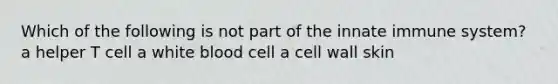 Which of the following is not part of the innate immune system? a helper T cell a white blood cell a cell wall skin