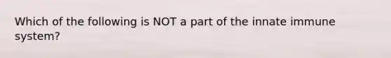 Which of the following is NOT a part of the innate immune system?