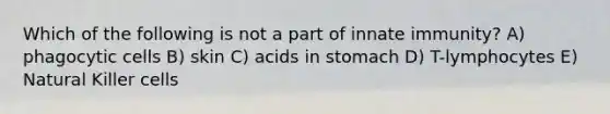 Which of the following is not a part of innate immunity? A) phagocytic cells B) skin C) acids in stomach D) T-lymphocytes E) Natural Killer cells