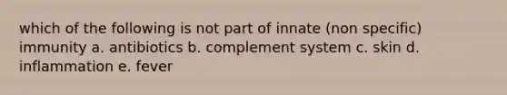 which of the following is not part of innate (non specific) immunity a. antibiotics b. complement system c. skin d. inflammation e. fever