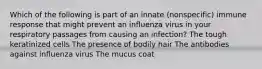 Which of the following is part of an innate (nonspecific) immune response that might prevent an influenza virus in your respiratory passages from causing an infection? The tough keratinized cells The presence of bodily hair The antibodies against influenza virus The mucus coat