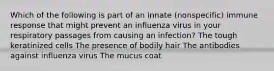 Which of the following is part of an innate (nonspecific) immune response that might prevent an influenza virus in your respiratory passages from causing an infection? The tough keratinized cells The presence of bodily hair The antibodies against influenza virus The mucus coat