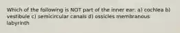 Which of the following is NOT part of the inner ear: a) cochlea b) vestibule c) semicircular canals d) ossicles membranous labyrinth