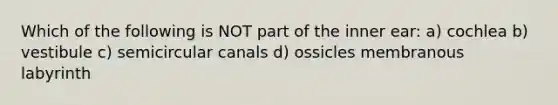 Which of the following is NOT part of the inner ear: a) cochlea b) vestibule c) semicircular canals d) ossicles membranous labyrinth