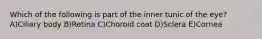 Which of the following is part of the inner tunic of the eye? A)Ciliary body B)Retina C)Choroid coat D)Sclera E)Cornea