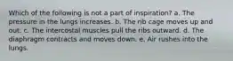 Which of the following is not a part of inspiration? a. The pressure in the lungs increases. b. The rib cage moves up and out. c. The intercostal muscles pull the ribs outward. d. The diaphragm contracts and moves down. e. Air rushes into the lungs.