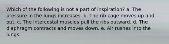 Which of the following is not a part of inspiration? a. The pressure in the lungs increases. b. The rib cage moves up and out. c. The intercostal muscles pull the ribs outward. d. The diaphragm contracts and moves down. e. Air rushes into the lungs.