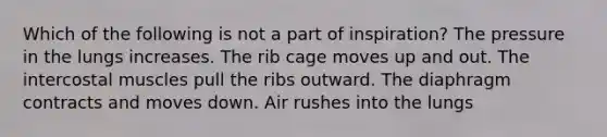 Which of the following is not a part of inspiration? The pressure in the lungs increases. The rib cage moves up and out. The intercostal muscles pull the ribs outward. The diaphragm contracts and moves down. Air rushes into the lungs