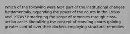 Which of the following were NOT part of the institutional changes fundamentally expanding the power of the courts in the 1960s and 1970s? broadening the scope of remedies through class-action cases liberalizing the concept of standing courts gaining greater control over their dockets employing structural remedies