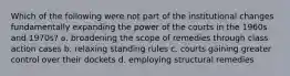 Which of the following were not part of the institutional changes fundamentally expanding the power of the courts in the 1960s and 1970s? a. broadening the scope of remedies through class action cases b. relaxing standing rules c. courts gaining greater control over their dockets d. employing structural remedies