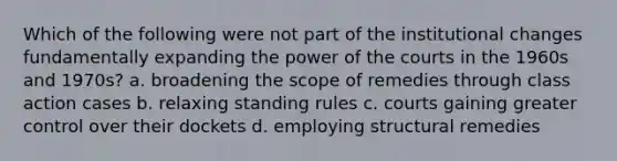 Which of the following were not part of the institutional changes fundamentally expanding the power of the courts in the 1960s and 1970s? a. broadening the scope of remedies through class action cases b. relaxing standing rules c. courts gaining greater control over their dockets d. employing structural remedies