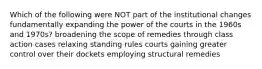 Which of the following were NOT part of the institutional changes fundamentally expanding the power of the courts in the 1960s and 1970s? broadening the scope of remedies through class action cases relaxing standing rules courts gaining greater control over their dockets employing structural remedies