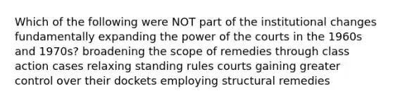 Which of the following were NOT part of the institutional changes fundamentally expanding the power of the courts in the 1960s and 1970s? broadening the scope of remedies through class action cases relaxing standing rules courts gaining greater control over their dockets employing structural remedies