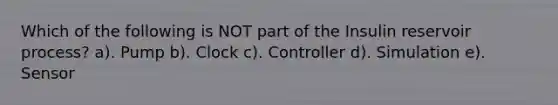 Which of the following is NOT part of the Insulin reservoir process? a). Pump b). Clock c). Controller d). Simulation e). Sensor