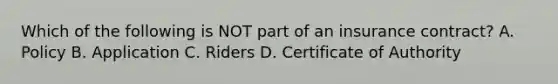 Which of the following is NOT part of an insurance contract? A. Policy B. Application C. Riders D. Certificate of Authority