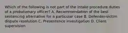 Which of the following is not part of the intake procedure duties of a probationary officer? A. Recommendation of the best sentencing alternative for a particular case B. Defender-victim dispute resolution C. Presentence investigation D. Client supervision