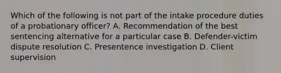 Which of the following is not part of the intake procedure duties of a probationary officer? A. Recommendation of the best sentencing alternative for a particular case B. Defender-victim dispute resolution C. Presentence investigation D. Client supervision