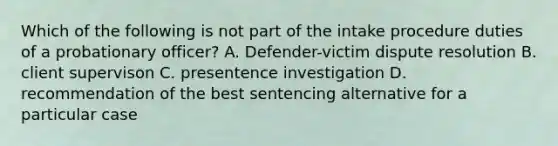 Which of the following is not part of the intake procedure duties of a probationary officer? A. Defender-victim dispute resolution B. client supervison C. presentence investigation D. recommendation of the best sentencing alternative for a particular case