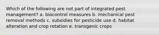 Which of the following are not part of integrated pest management? a. biocontrol measures b. mechanical pest removal methods c. subsidies for pesticide use d. habitat alteration and crop rotation e. transgenic crops