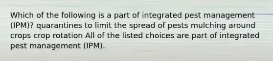 Which of the following is a part of integrated pest management (IPM)? quarantines to limit the spread of pests mulching around crops crop rotation All of the listed choices are part of integrated pest management (IPM).