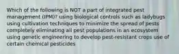 Which of the following is NOT a part of integrated pest management (IPM)? using biological controls such as ladybugs using cultivation techniques to minimize the spread of pests completely eliminating all pest populations in an ecosystem using genetic engineering to develop pest-resistant crops use of certain chemical pesticides