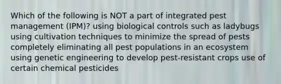 Which of the following is NOT a part of integrated pest management (IPM)? using biological controls such as ladybugs using cultivation techniques to minimize the spread of pests completely eliminating all pest populations in an ecosystem using genetic engineering to develop pest-resistant crops use of certain chemical pesticides