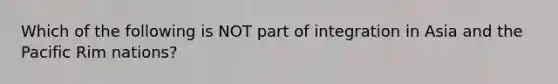 Which of the following is NOT part of integration in Asia and the Pacific Rim​ nations?