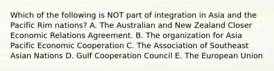 Which of the following is NOT part of integration in Asia and the Pacific Rim​ nations? A. The Australian and New Zealand Closer Economic Relations Agreement. B. The organization for Asia Pacific Economic Cooperation C. The Association of Southeast Asian Nations D. Gulf Cooperation Council E. The European Union