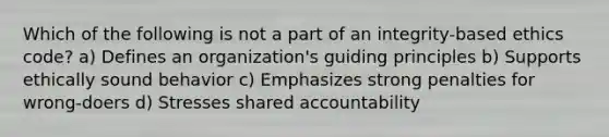 Which of the following is not a part of an integrity-based ethics code? a) Defines an organization's guiding principles b) Supports ethically sound behavior c) Emphasizes strong penalties for wrong-doers d) Stresses shared accountability