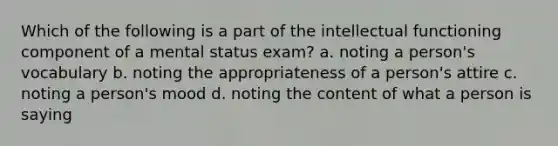 Which of the following is a part of the intellectual functioning component of a mental status exam? a. noting a person's vocabulary b. noting the appropriateness of a person's attire c. noting a person's mood d. noting the content of what a person is saying