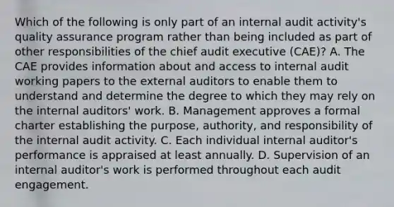 Which of the following is only part of an internal audit activity's quality assurance program rather than being included as part of other responsibilities of the chief audit executive (CAE)? A. The CAE provides information about and access to internal audit working papers to the external auditors to enable them to understand and determine the degree to which they may rely on the internal auditors' work. B. Management approves a formal charter establishing the purpose, authority, and responsibility of the internal audit activity. C. Each individual internal auditor's performance is appraised at least annually. D. Supervision of an internal auditor's work is performed throughout each audit engagement.