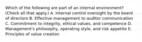 Which of the following are part of an internal environment? (Check all that apply.) A. Internal control oversight by the board of directors B. Effective management to auditor communication C. Commitment to integrity, ethical values, and competence D. Management's philosophy, operating style, and risk appetite E. Principles of value creation