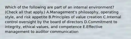 Which of the following are part of an internal environment? (Check all that apply.) A.Management's philosophy, operating style, and risk appetite B.Principles of value creation C.Internal control oversight by the board of directors D.Commitment to integrity, ethical values, and competence E.Effective management to auditor communication