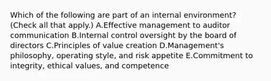 Which of the following are part of an internal environment? (Check all that apply.) A.Effective management to auditor communication B.Internal control oversight by the board of directors C.Principles of value creation D.Management's philosophy, operating style, and risk appetite E.Commitment to integrity, ethical values, and competence