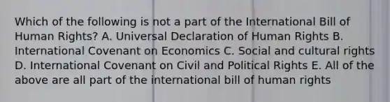 Which of the following is not a part of the International Bill of Human Rights? A. Universal Declaration of Human Rights B. International Covenant on Economics C. Social and cultural rights D. International Covenant on Civil and Political Rights E. All of the above are all part of the international bill of human rights