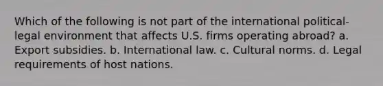 Which of the following is not part of the international political-legal environment that affects U.S. firms operating abroad? a. Export subsidies. b. International law. c. Cultural norms. d. Legal requirements of host nations.