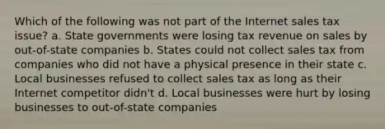 Which of the following was not part of the Internet sales tax issue? a. State governments were losing tax revenue on sales by out-of-state companies b. States could not collect sales tax from companies who did not have a physical presence in their state c. Local businesses refused to collect sales tax as long as their Internet competitor didn't d. Local businesses were hurt by losing businesses to out-of-state companies