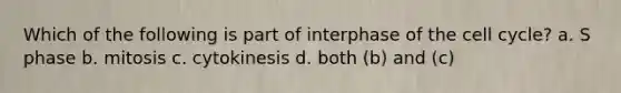 Which of the following is part of interphase of the cell cycle? a. S phase b. mitosis c. cytokinesis d. both (b) and (c)