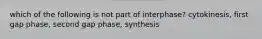 which of the following is not part of interphase? cytokinesis, first gap phase, second gap phase, synthesis